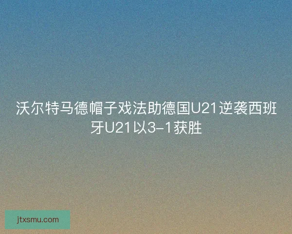 沃尔特马德帽子戏法助德国U21逆袭西班牙U21以3-1获胜