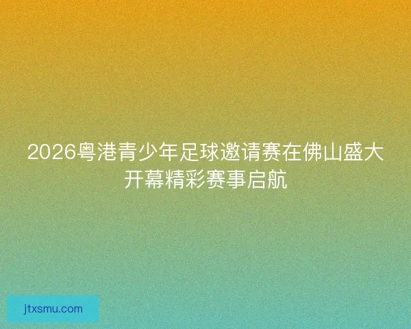 2026粤港青少年足球邀请赛在佛山盛大开幕精彩赛事启航