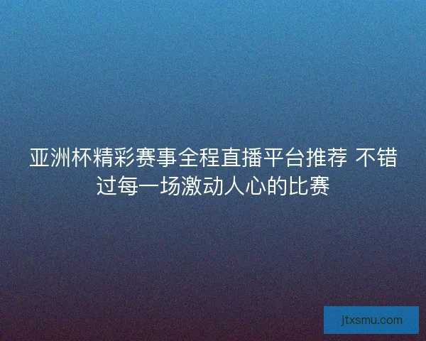 亚洲杯精彩赛事全程直播平台推荐 不错过每一场激动人心的比赛