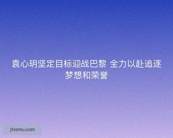 袁心玥坚定目标迎战巴黎 全力以赴追逐梦想和荣誉