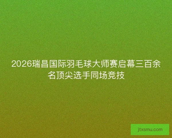 2026瑞昌国际羽毛球大师赛启幕三百余名顶尖选手同场竞技