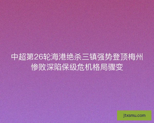 中超第26轮海港绝杀三镇强势登顶梅州惨败深陷保级危机格局骤变