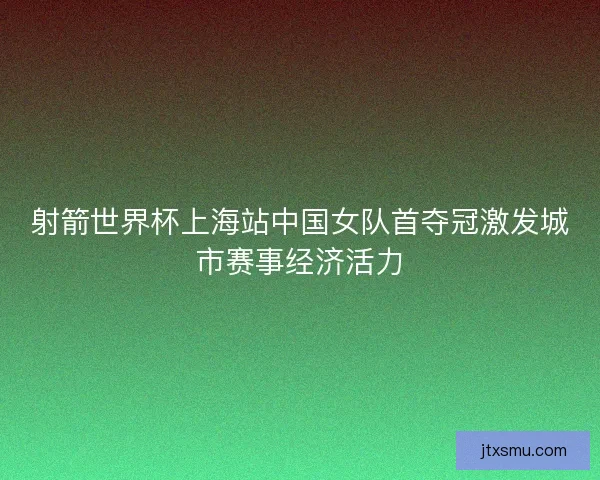 射箭世界杯上海站中国女队首夺冠激发城市赛事经济活力
