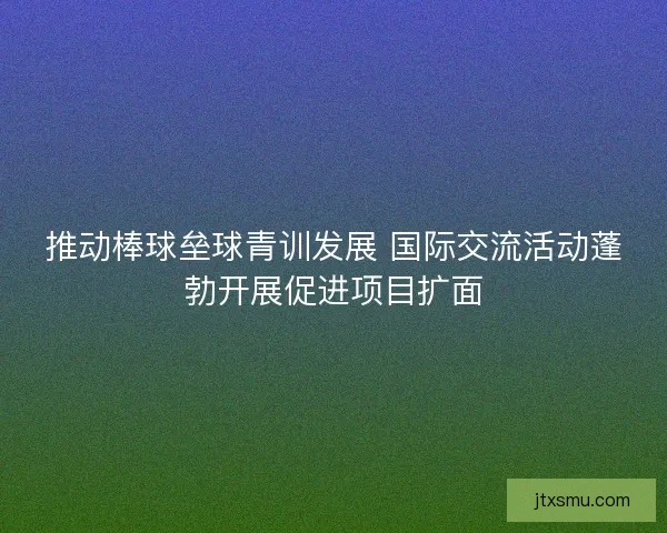 推动棒球垒球青训发展 国际交流活动蓬勃开展促进项目扩面 推动棒球垒球青训发展 国际交流活动蓬勃开展促进项目扩面