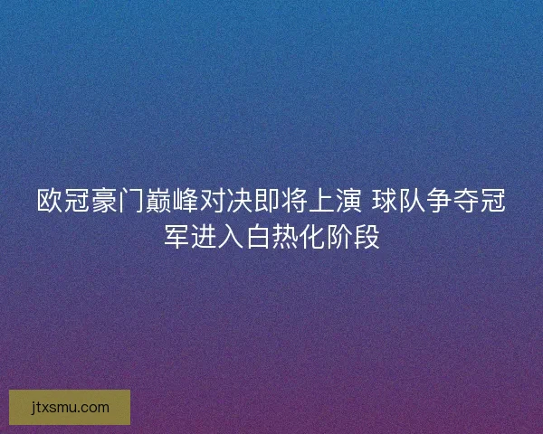欧冠豪门巅峰对决即将上演 球队争夺冠军进入白热化阶段