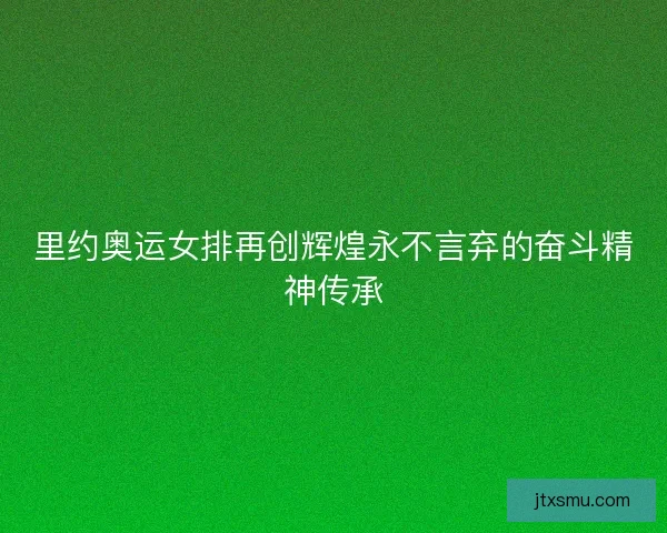 里约奥运女排再创辉煌永不言弃的奋斗精神传承