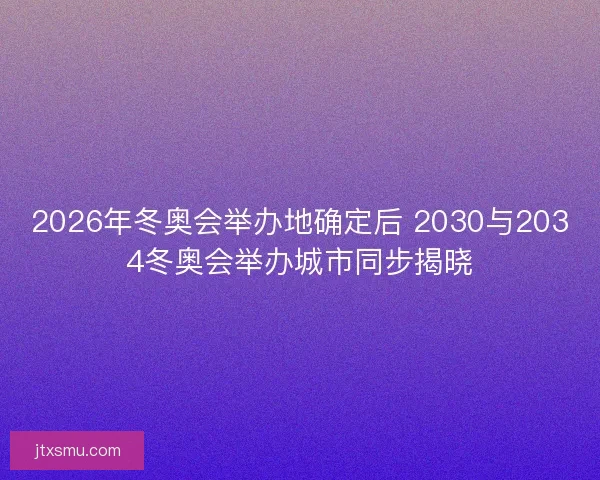 2026年冬奥会举办地确定后 2030与2034冬奥会举办城市同步揭晓