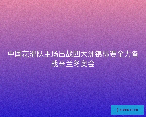 中国花滑队主场出战四大洲锦标赛全力备战米兰冬奥会