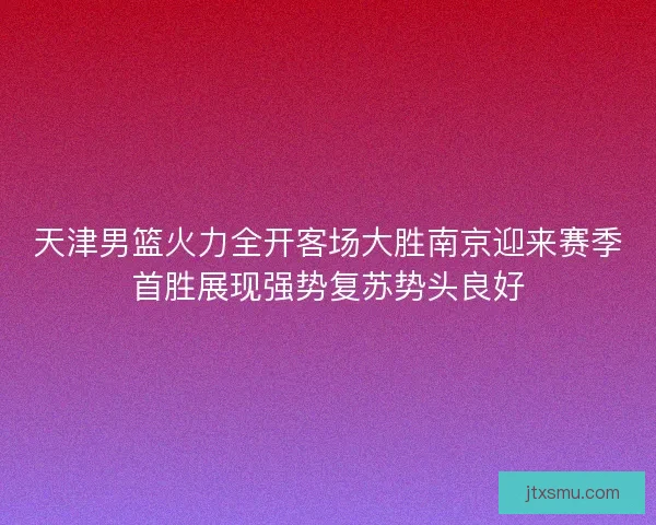 天津男篮火力全开客场大胜南京迎来赛季首胜展现强势复苏势头良好