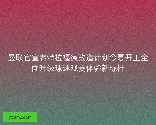 曼联官宣老特拉福德改造计划今夏开工全面升级球迷观赛体验新标杆