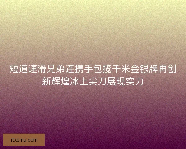 短道速滑兄弟连携手包揽千米金银牌再创新辉煌冰上尖刀展现实力