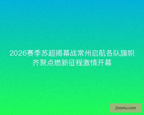 2026赛季苏超揭幕战常州启航各队旗帜齐聚点燃新征程激情开幕