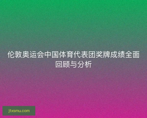 伦敦奥运会中国体育代表团奖牌成绩全面回顾与分析