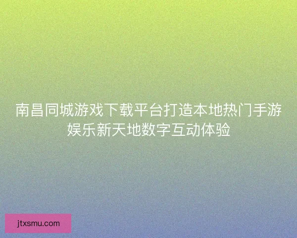 南昌同城游戏下载平台打造本地热门手游娱乐新天地数字互动体验
