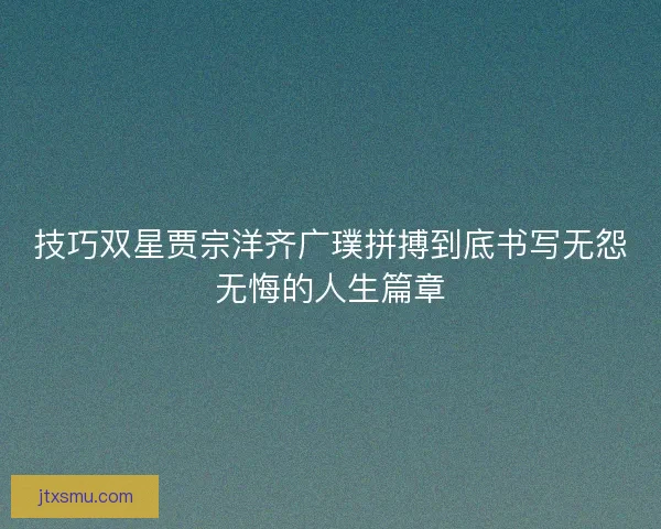 技巧双星贾宗洋齐广璞拼搏到底书写无怨无悔的人生篇章 技巧双星贾宗洋齐广璞拼搏到底书写无怨无悔的人生篇章