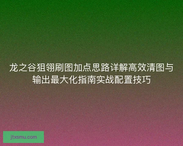 龙之谷狙翎刷图加点思路详解高效清图与输出最大化指南实战配置技巧