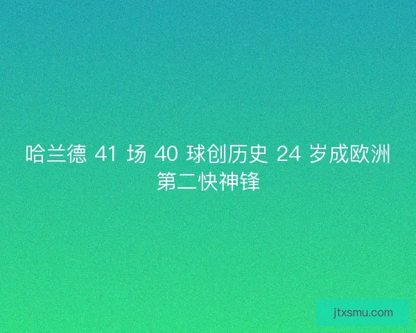 哈兰德 41 场 40 球创历史 24 岁成欧洲第二快神锋