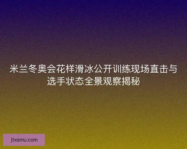 米兰冬奥会花样滑冰公开训练现场直击与选手状态全景观察揭秘