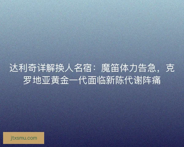 达利奇详解换人名宿：魔笛体力告急，克罗地亚黄金一代面临新陈代谢阵痛
