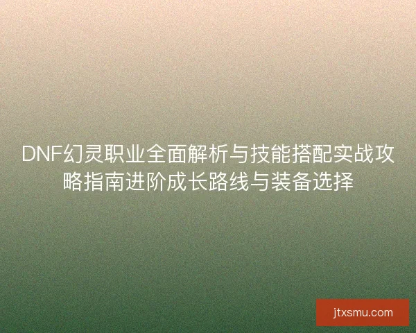 DNF幻灵职业全面解析与技能搭配实战攻略指南进阶成长路线与装备选择 DNF幻灵职业全面解析与技能搭配实战攻略指南进阶成长路线与装备选择
