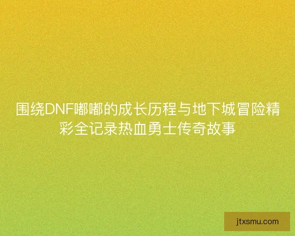 围绕DNF嘟嘟的成长历程与地下城冒险精彩全记录热血勇士传奇故事