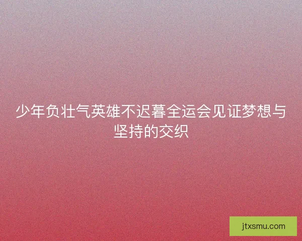 少年负壮气英雄不迟暮全运会见证梦想与坚持的交织