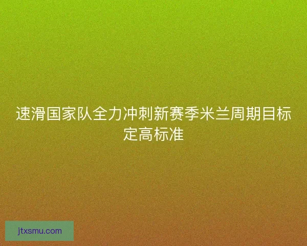 速滑国家队全力冲刺新赛季米兰周期目标定高标准