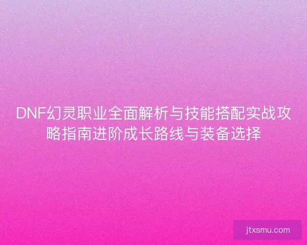 DNF幻灵职业全面解析与技能搭配实战攻略指南进阶成长路线与装备选择