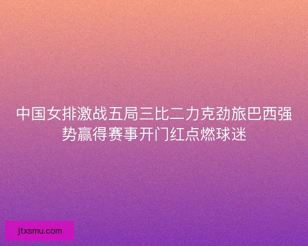 中国女排激战五局三比二力克劲旅巴西强势赢得赛事开门红点燃球迷