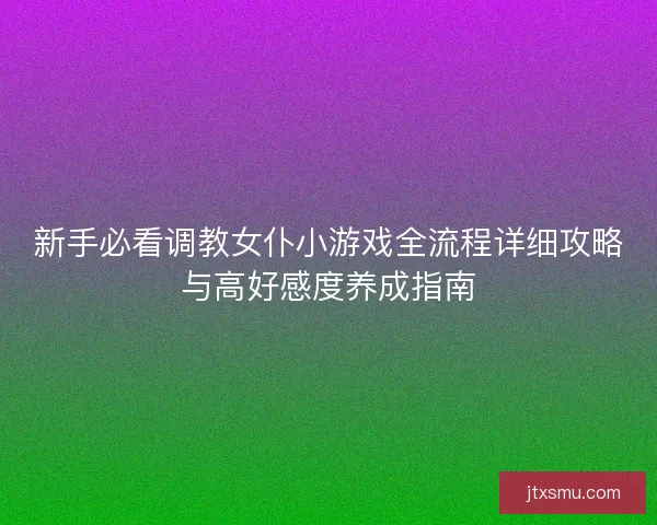新手必看调教女仆小游戏全流程详细攻略与高好感度养成指南