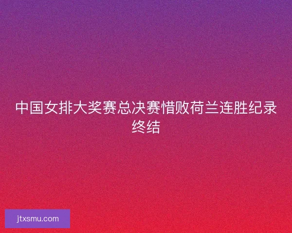 中国女排大奖赛总决赛惜败荷兰连胜纪录终结 中国女排大奖赛总决赛惜败荷兰连胜纪录终结