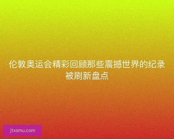 伦敦奥运会精彩回顾那些震撼世界的纪录被刷新盘点 伦敦奥运会精彩回顾那些震撼世界的纪录被刷新盘点