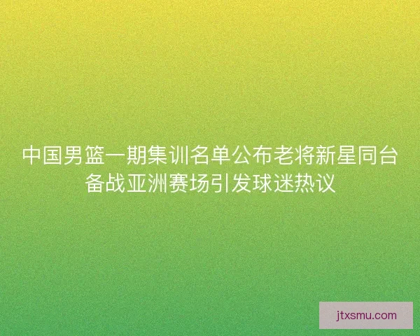 中国男篮一期集训名单公布老将新星同台备战亚洲赛场引发球迷热议