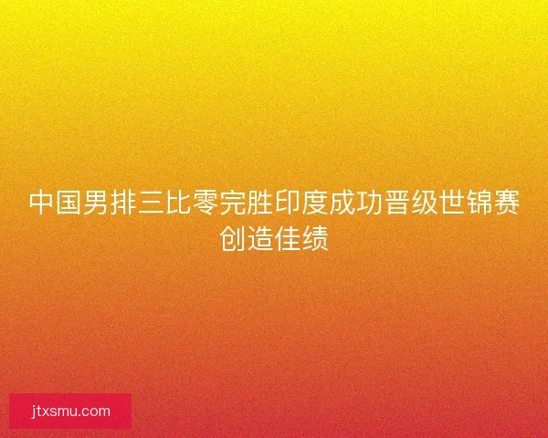 中国男排三比零完胜印度成功晋级世锦赛创造佳绩 中国男排三比零完胜印度成功晋级世锦赛创造佳绩